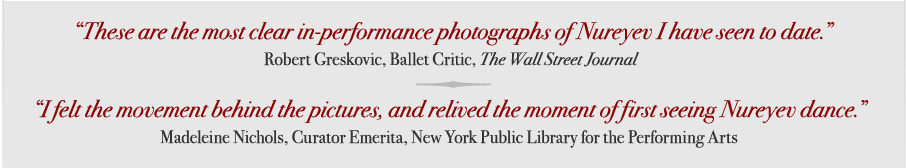 "These are the most clear in-performance photographs of Nureyev I have seen to date."  Robert Greskovic, Ballet Critic, The Wall Street Journal; "I felt the movement behind the pictures, and relived the moment of first seeing Nureyev dance."  Madeleine Nichols, Curator Emerita, New York Public Library for the Performing Arts